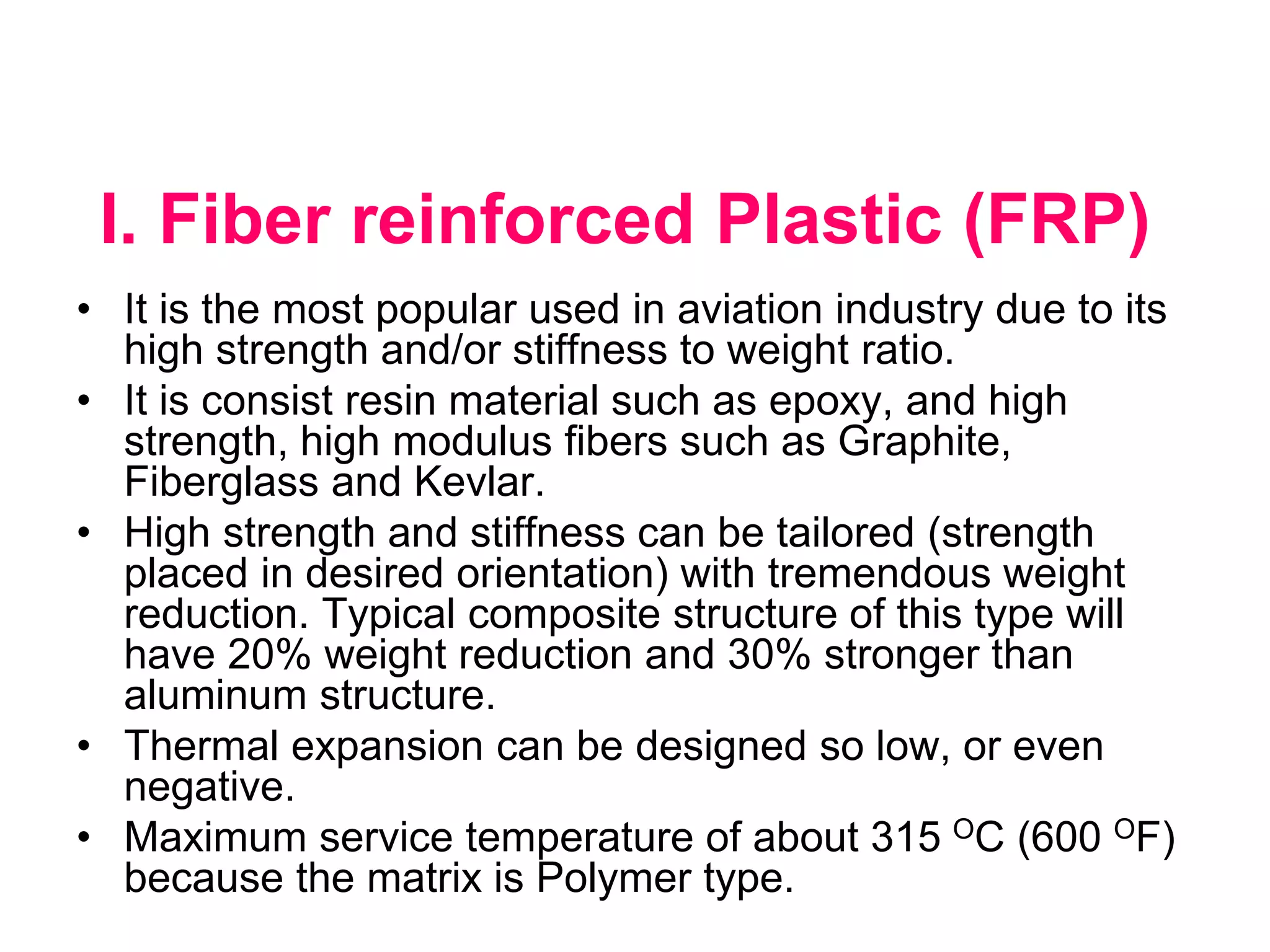 I. Fiber reinforced Plastic (FRP)
• It is the most popular used in aviation industry due to its
high strength and/or stiffness to weight ratio.
• It is consist resin material such as epoxy, and high
strength, high modulus fibers such as Graphite,
Fiberglass and Kevlar.
• High strength and stiffness can be tailored (strength
placed in desired orientation) with tremendous weight
reduction. Typical composite structure of this type will
have 20% weight reduction and 30% stronger than
aluminum structure.
• Thermal expansion can be designed so low, or even
negative.
• Maximum service temperature of about 315 OC (600 OF)
because the matrix is Polymer type.
 