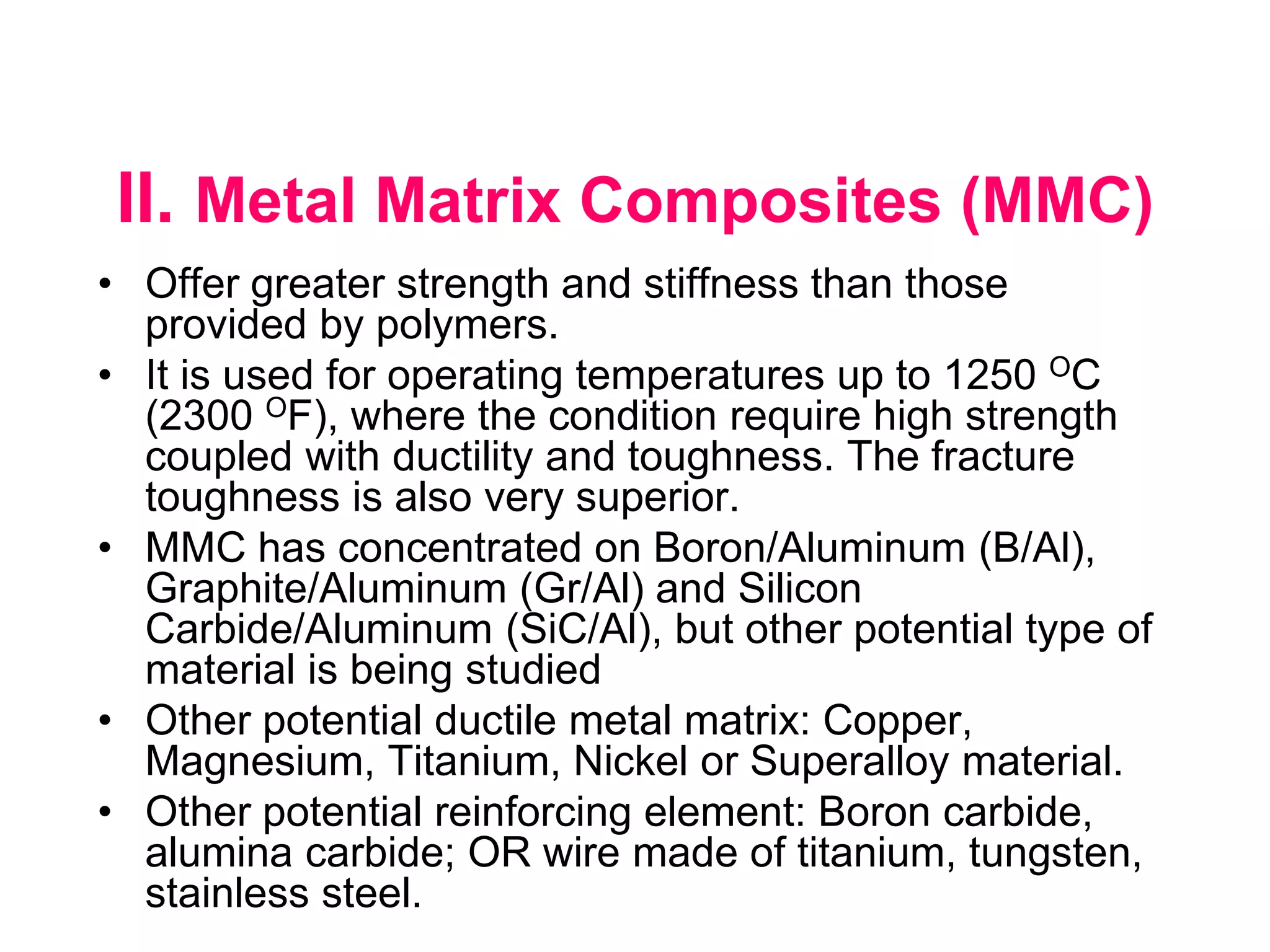 II. Metal Matrix Composites (MMC)
• Offer greater strength and stiffness than those
provided by polymers.
• It is used for operating temperatures up to 1250 OC
(2300 OF), where the condition require high strength
coupled with ductility and toughness. The fracture
toughness is also very superior.
• MMC has concentrated on Boron/Aluminum (B/Al),
Graphite/Aluminum (Gr/Al) and Silicon
Carbide/Aluminum (SiC/Al), but other potential type of
material is being studied
• Other potential ductile metal matrix: Copper,
Magnesium, Titanium, Nickel or Superalloy material.
• Other potential reinforcing element: Boron carbide,
alumina carbide; OR wire made of titanium, tungsten,
stainless steel.
 