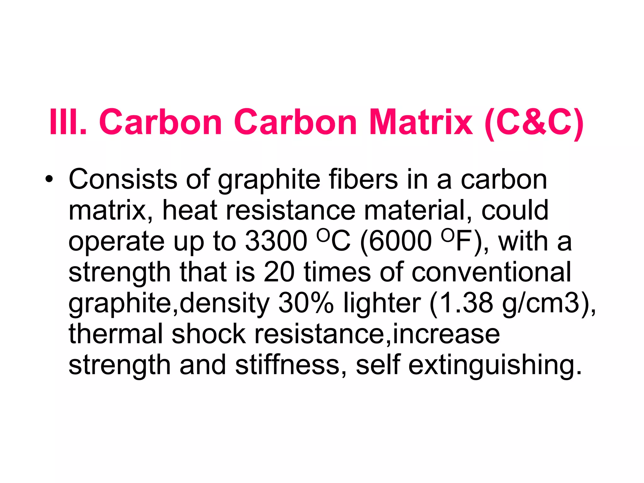 III. Carbon Carbon Matrix (C&C)
• Consists of graphite fibers in a carbon
matrix, heat resistance material, could
operate up to 3300 OC (6000 OF), with a
strength that is 20 times of conventional
graphite,density 30% lighter (1.38 g/cm3),
thermal shock resistance,increase
strength and stiffness, self extinguishing.
 