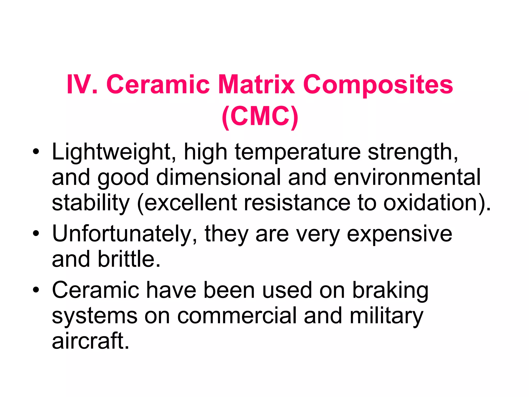 IV. Ceramic Matrix Composites
(CMC)
• Lightweight, high temperature strength,
and good dimensional and environmental
stability (excellent resistance to oxidation).
• Unfortunately, they are very expensive
and brittle.
• Ceramic have been used on braking
systems on commercial and military
aircraft.
 