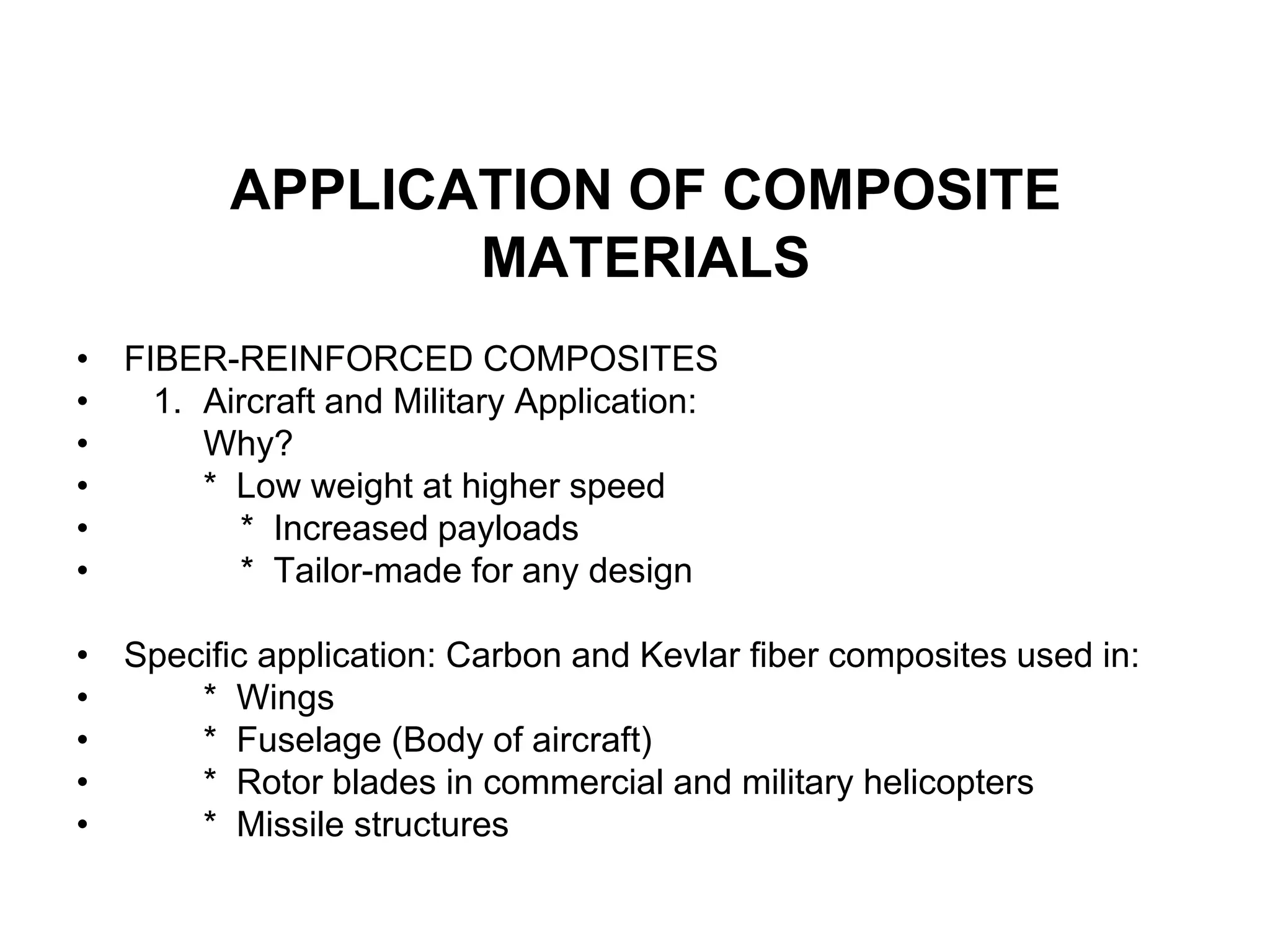 APPLICATION OF COMPOSITE
MATERIALS
• FIBER-REINFORCED COMPOSITES
• 1. Aircraft and Military Application:
• Why?
• * Low weight at higher speed
• * Increased payloads
• * Tailor-made for any design
• Specific application: Carbon and Kevlar fiber composites used in:
• * Wings
• * Fuselage (Body of aircraft)
• * Rotor blades in commercial and military helicopters
• * Missile structures
 