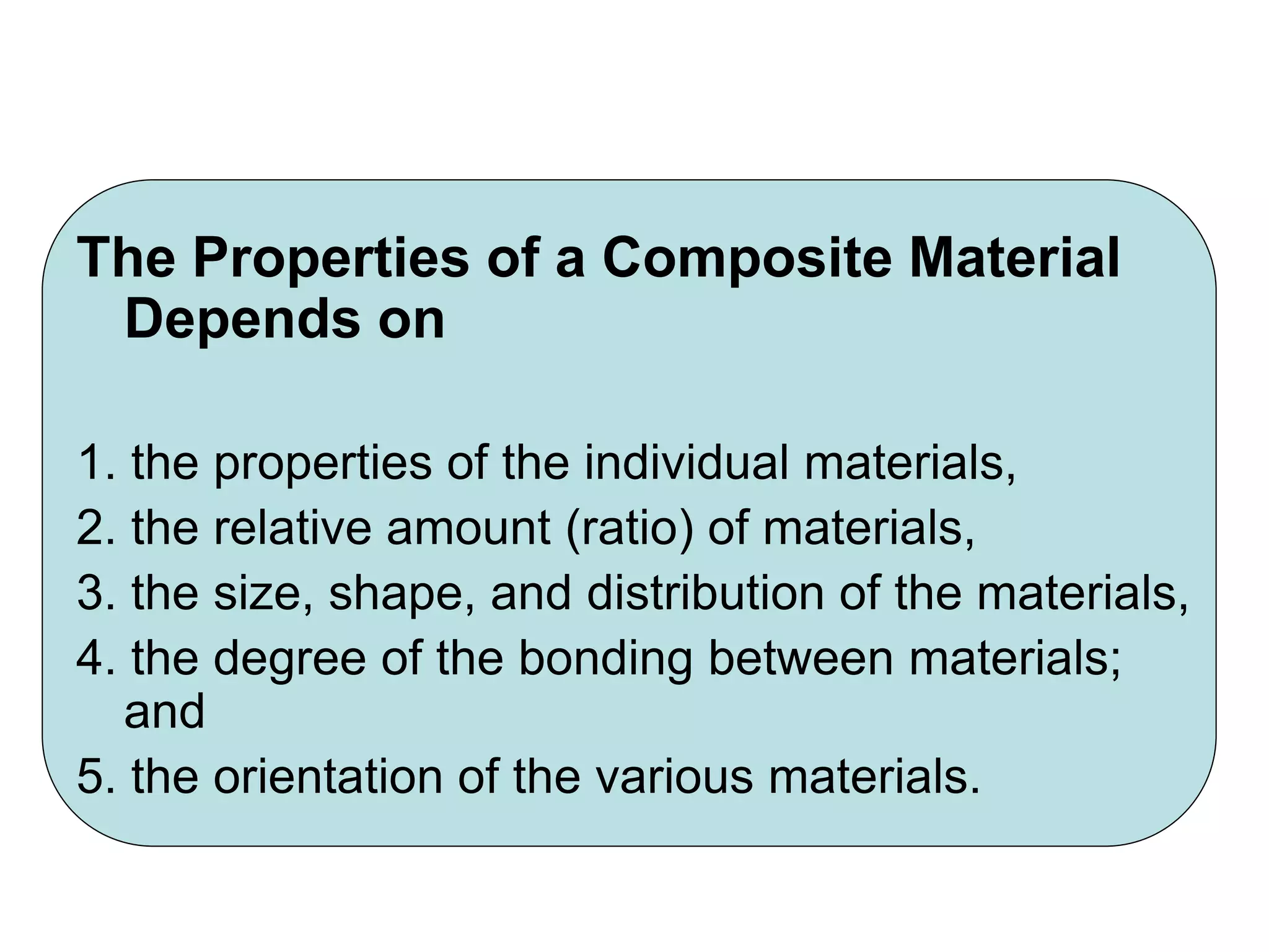 The Properties of a Composite Material
Depends on
1. the properties of the individual materials,
2. the relative amount (ratio) of materials,
3. the size, shape, and distribution of the materials,
4. the degree of the bonding between materials;
and
5. the orientation of the various materials.
 
