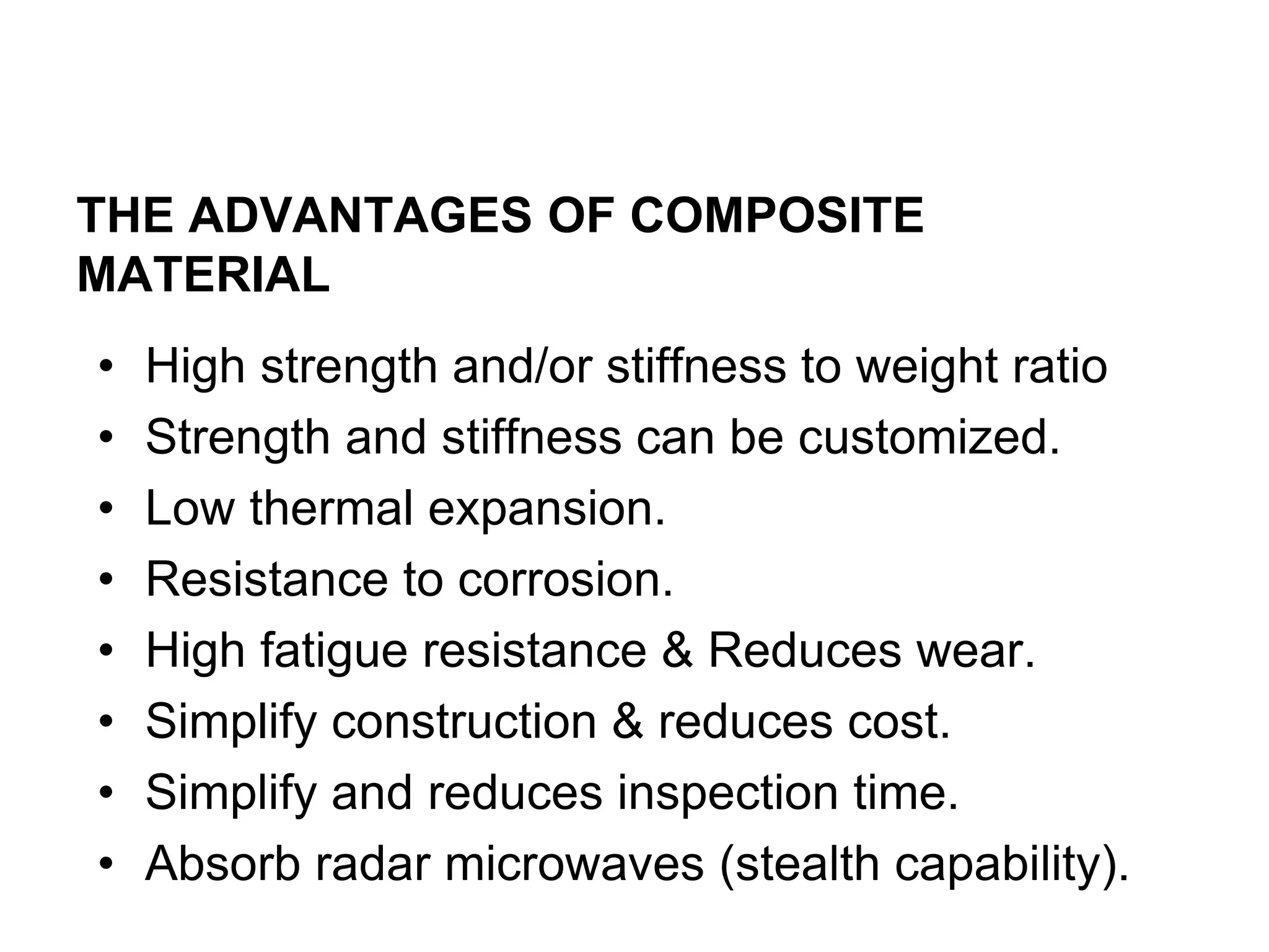 THE ADVANTAGES OF COMPOSITE
MATERIAL
• High strength and/or stiffness to weight ratio
• Strength and stiffness can be customized.
• Low thermal expansion.
• Resistance to corrosion.
• High fatigue resistance & Reduces wear.
• Simplify construction & reduces cost.
• Simplify and reduces inspection time.
• Absorb radar microwaves (stealth capability).
 