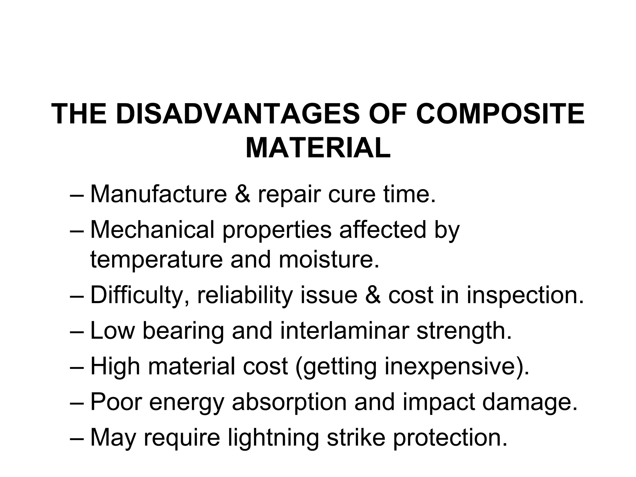 THE DISADVANTAGES OF COMPOSITE
MATERIAL
– Manufacture & repair cure time.
– Mechanical properties affected by
temperature and moisture.
– Difficulty, reliability issue & cost in inspection.
– Low bearing and interlaminar strength.
– High material cost (getting inexpensive).
– Poor energy absorption and impact damage.
– May require lightning strike protection.
 