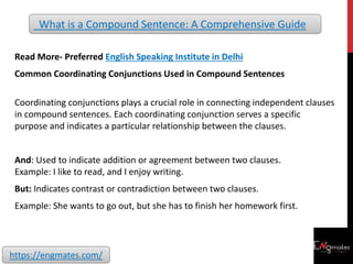Read More- Preferred English Speaking Institute in Delhi
Common Coordinating Conjunctions Used in Compound Sentences
Coordinating conjunctions plays a crucial role in connecting independent clauses
in compound sentences. Each coordinating conjunction serves a specific
purpose and indicates a particular relationship between the clauses.
And: Used to indicate addition or agreement between two clauses.
Example: I like to read, and I enjoy writing.
But: Indicates contrast or contradiction between two clauses.
Example: She wants to go out, but she has to finish her homework first.
What is a Compound Sentence: A Comprehensive Guide
https://engmates.com/
 
