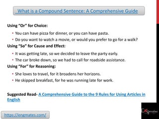 Using “Or” for Choice:
• You can have pizza for dinner, or you can have pasta.
• Do you want to watch a movie, or would you prefer to go for a walk?
Using “So” for Cause and Effect:
• It was getting late, so we decided to leave the party early.
• The car broke down, so we had to call for roadside assistance.
Using “For” for Reasoning:
• She loves to travel, for it broadens her horizons.
• He skipped breakfast, for he was running late for work.
Suggested Read- A Comprehensive Guide to the 9 Rules for Using Articles in
English
What is a Compound Sentence: A Comprehensive Guide
https://engmates.com/
 