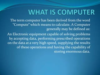 WHAT IS COMPUTER The term computer has been derived from the word “Compute” which means to calculate. A Computer generally may be defined as: An Electronic equipment capable of solving problems by accepting data, performing prescribed operations on the data at a very high speed, supplying the results of these operations and having the capability of storing enormous data. 
