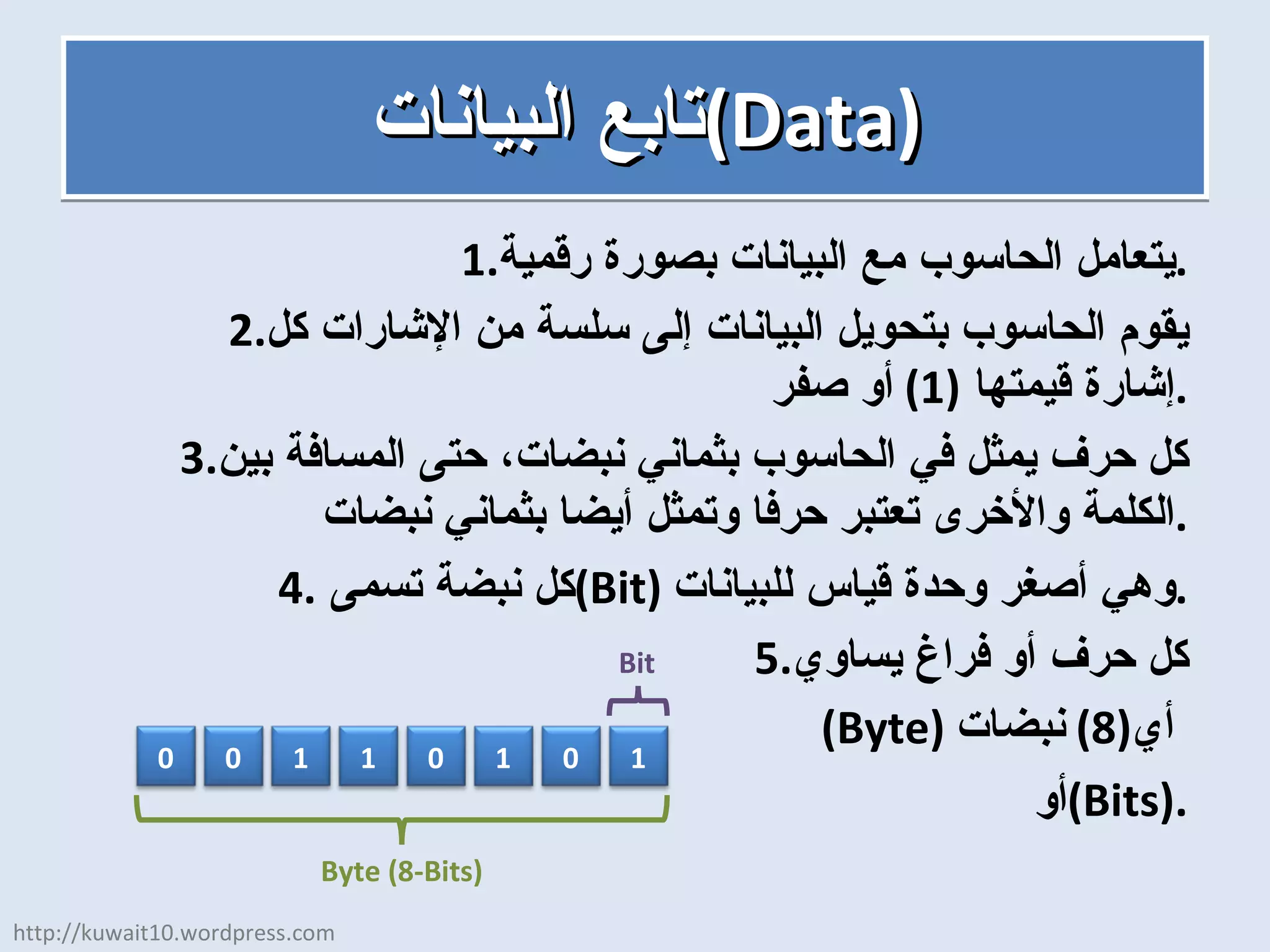 تابع البيانات  ( Data ) يتعامل الحاسوب مع البيانات بصورة رقمية . يقوم الحاسوب بتحويل البيانات إلى سلسة من الإشارات كل إشارة قيمتها  (1)  أو صفر . كل حرف يمثل في الحاسوب بثماني نبضات، حتى المسافة بين الكلمة والأخرى تعتبر حرفا وتمثل أيضا بثماني نبضات . كل نبضة تسمى  ( Bit )  وهي أصغر وحدة قياس للبيانات . كل حرف أو فراغ يساوي ( Byte )  أي  (8)  نبضات أو  ( Bits ). http://kuwait10.wordpress.com 0 0 1 1 0 1 0 1 Bit Byte (8-Bits) 