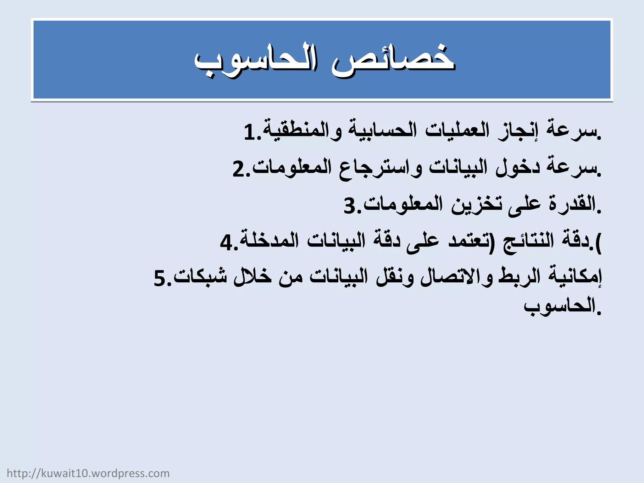 خصائص الحاسوب سرعة إنجاز العمليات الحسابية والمنطقية . سرعة دخول البيانات واسترجاع المعلومات . القدرة على تخزين المعلومات . دقة النتائج  ( تعتمد على دقة البيانات المدخلة ). إمكانية الربط والاتصال ونقل البيانات من خلال شبكات الحاسوب . http://kuwait10.wordpress.com 