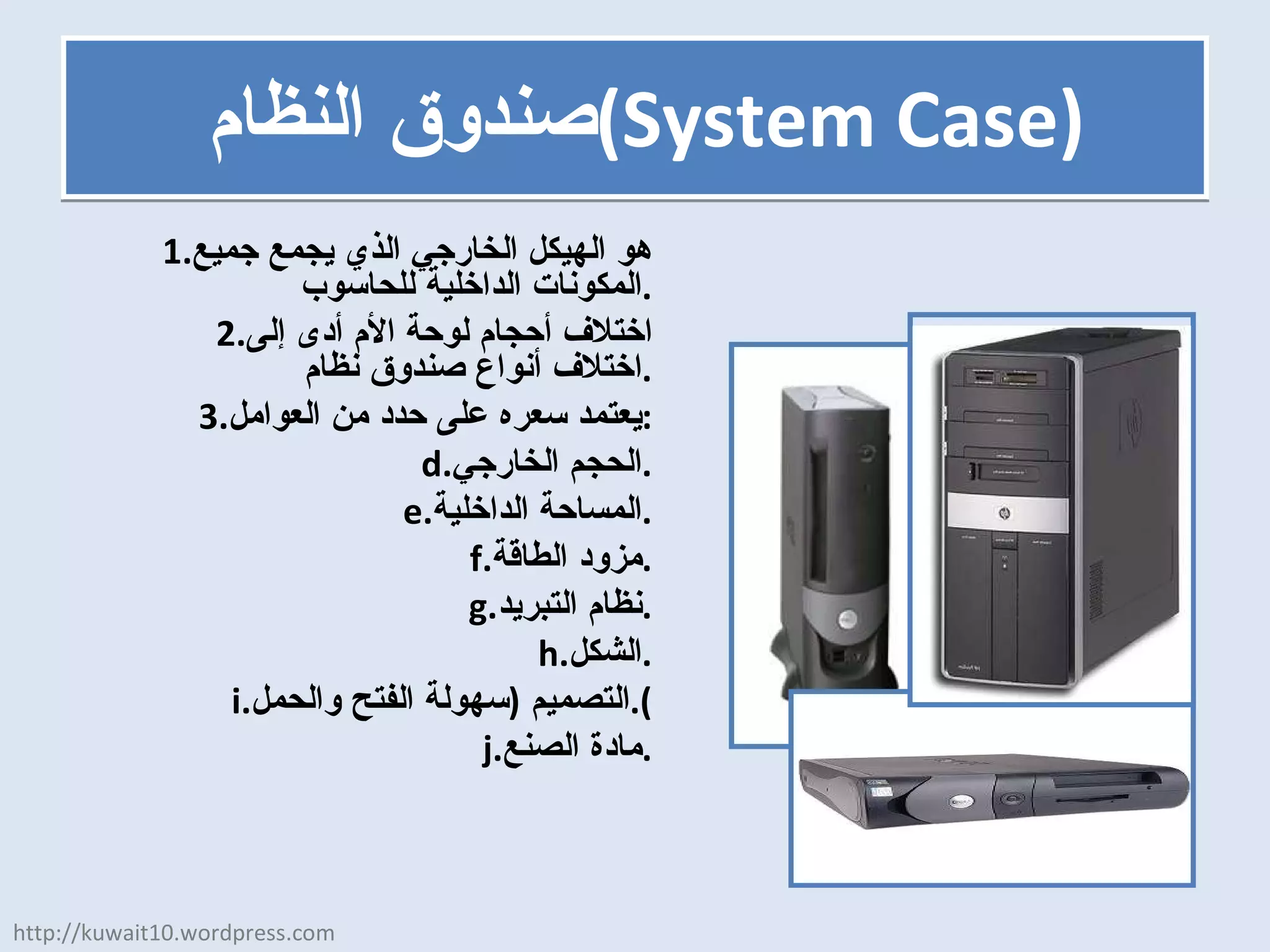 صندوق النظام  ( System Case ) هو الهيكل الخارجي الذي يجمع جميع المكونات الداخلية للحاسوب . اختلاف أحجام لوحة الأم أدى إلى اختلاف أنواع صندوق نظام . يعتمد سعره على حدد من العوامل : الحجم الخارجي . المساحة الداخلية . مزود الطاقة . نظام التبريد . الشكل . التصميم  ( سهولة الفتح والحمل ). مادة الصنع . http://kuwait10.wordpress.com 