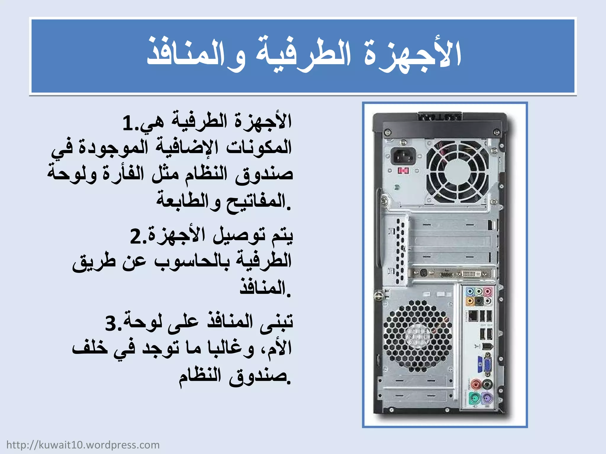 الأجهزة الطرفية والمنافذ الأجهزة الطرفية هي المكونات الإضافية الموجودة في صندوق النظام مثل الفأرة ولوحة المفاتيح والطابعة . يتم توصيل الأجهزة الطرفية بالحاسوب عن طريق المنافذ . تبنى المنافذ على لوحة الأم، وغالبا ما توجد في خلف صندوق النظام . http://kuwait10.wordpress.com 