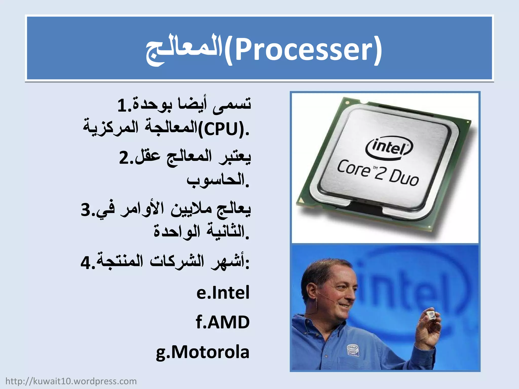 المعالج  ( Processer ) تسمى أيضا بوحدة المعالجة المركزية  (CPU) . يعتبر المعالج عقل الحاسوب . يعالج ملايين الأوامر في الثانية الواحدة . أشهر الشركات المنتجة : Intel AMD Motorola http://kuwait10.wordpress.com 