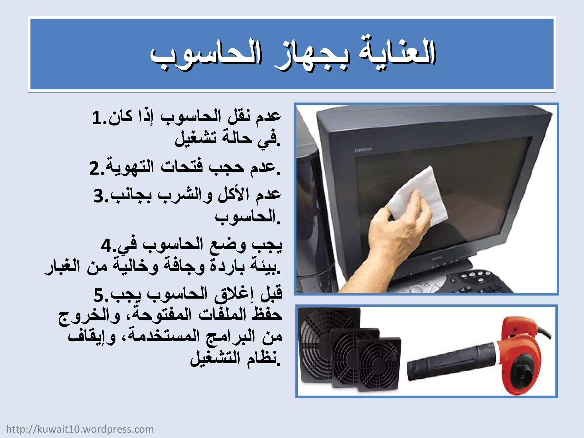 العناية بجهاز الحاسوب عدم نقل الحاسوب إذا كان في حالة تشغيل . عدم حجب فتحات التهوية . عدم الأكل والشرب بجانب الحاسوب . يجب وضع الحاسوب في بيئة باردة وجافة وخالية من الغبار . قبل إغلاق الحاسوب يجب حفظ الملفات المفتوحة، والخروج من البرامج المستخدمة، وإيقاف نظام التشغيل . http://kuwait10.wordpress.com 