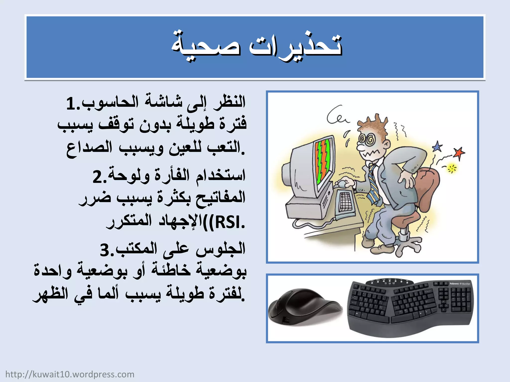 تحذيرات صحية النظر إلى شاشة الحاسوب فترة طويلة بدون توقف يسبب التعب للعين ويسبب الصداع . استخدام الفأرة ولوحة المفاتيح بكثرة يسبب ضرر الإجهاد المتكرر  ( (RSI . الجلوس على المكتب بوضعية خاطئة أو بوضعية واحدة لفترة طويلة يسبب ألما في الظهر . http://kuwait10.wordpress.com 