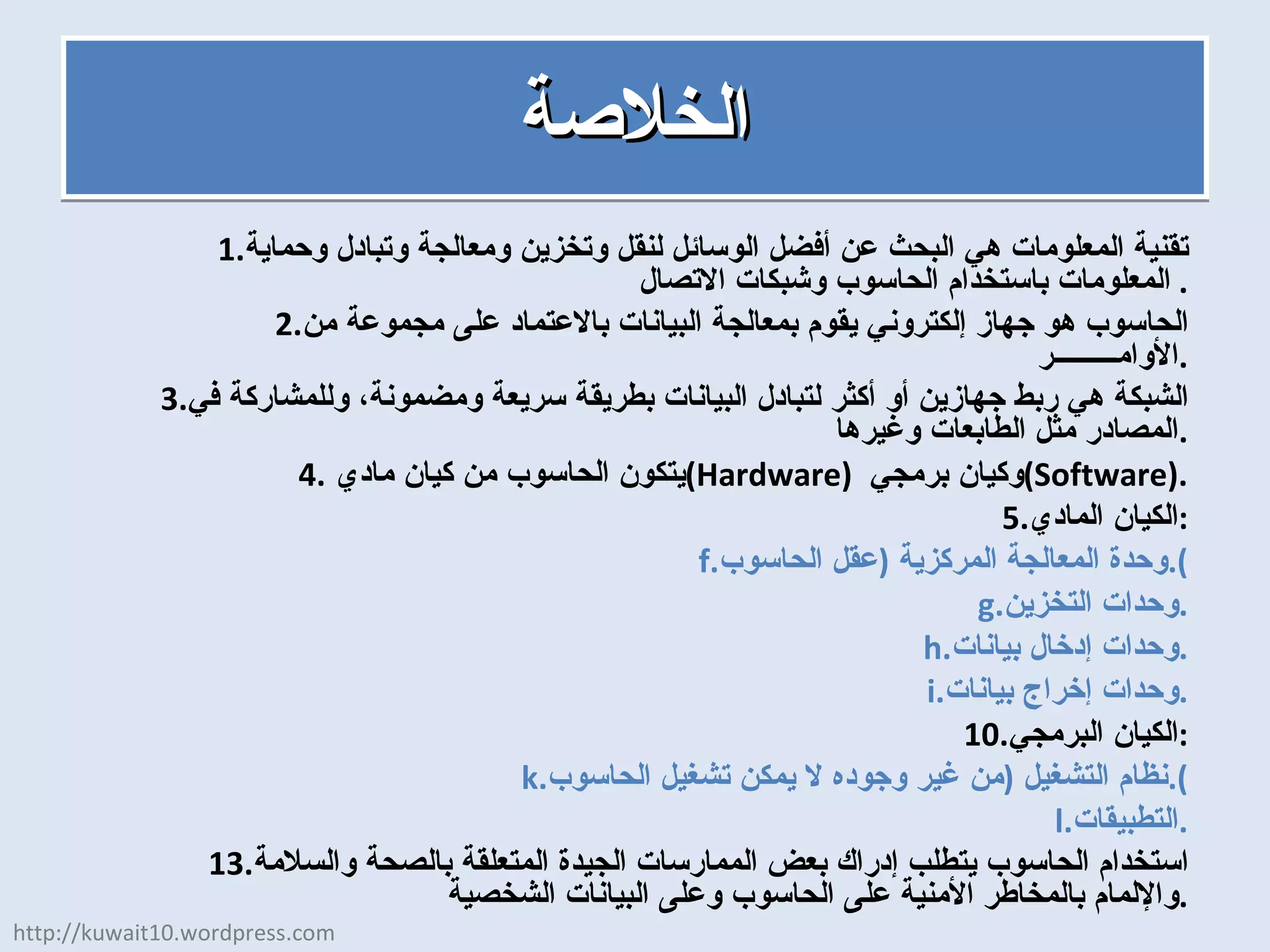 الخلاصة تقنية المعلومات هي البحث عن أفضل الوسائل لنقل وتخزين ومعالجة وتبادل وحماية المعلومات باستخدام الحاسوب وشبكات الاتصال .  الحاسوب هو جهاز إلكتروني يقوم بمعالجة البيانات بالاعتماد على مجموعة من الأوامـــــــــر . الشبكة هي ربط جهازين أو أكثر لتبادل البيانات بطريقة سريعة ومضمونة، وللمشاركة في المصادر مثل الطابعات وغيرها . يتكون الحاسوب من كيان مادي  ( Hardware )  وكيان برمجي  ( Software ). الكيان المادي : وحدة المعالجة المركزية  ( عقل الحاسوب ). وحدات التخزين . وحدات إدخال بيانات . وحدات إخراج بيانات . الكيان البرمجي : نظام التشغيل  ( من غير وجوده لا يمكن تشغيل الحاسوب ). التطبيقات . استخدام الحاسوب يتطلب إدراك بعض الممارسات الجيدة المتعلقة بالصحة والسلامة والإلمام بالمخاطر الأمنية على الحاسوب وعلى البيانات الشخصية . http://kuwait10.wordpress.com 