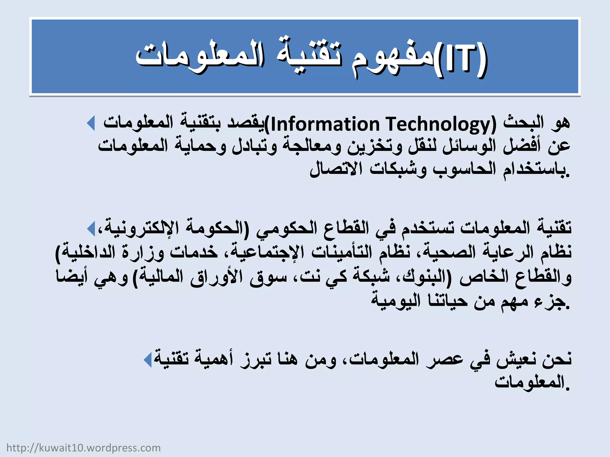 مفهوم تقنية المعلومات  ( IT ) يقصد بتقنية المعلومات  ( Information Technology )  هو البحث عن أفضل الوسائل لنقل وتخزين ومعالجة وتبادل وحماية المعلومات باستخدام الحاسوب وشبكات الاتصال . تقنية المعلومات تستخدم في القطاع الحكومي  ( الحكومة الإلكترونية، نظام الرعاية الصحية، نظام التأمينات الإجتماعية، خدمات وزارة الداخلية )  والقطاع الخاص  ( البنوك، شبكة كي نت، سوق الأوراق المالية )  وهي أيضا جزء مهم من حياتنا اليومية . نحن نعيش في عصر المعلومات، ومن هنا تبرز أهمية تقنية المعلومات . http://kuwait10.wordpress.com 