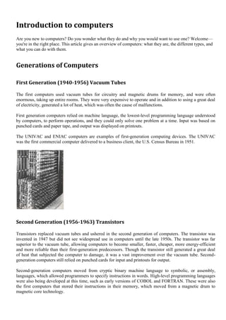 Introduction to computers
Are you new to computers? Do you wonder what they do and why you would want to use one? Welcome—
you're in the right place. This article gives an overview of computers: what they are, the different types, and
what you can do with them.


Generations of Computers

First Generation (1940-1956) Vacuum Tubes

The first computers used vacuum tubes for circuitry and magnetic drums for memory, and were often
enormous, taking up entire rooms. They were very expensive to operate and in addition to using a great deal
of electricity, generated a lot of heat, which was often the cause of malfunctions.

First generation computers relied on machine language, the lowest-level programming language understood
by computers, to perform operations, and they could only solve one problem at a time. Input was based on
punched cards and paper tape, and output was displayed on printouts.

The UNIVAC and ENIAC computers are examples of first-generation computing devices. The UNIVAC
was the first commercial computer delivered to a business client, the U.S. Census Bureau in 1951.




Second Generation (1956-1963) Transistors

Transistors replaced vacuum tubes and ushered in the second generation of computers. The transistor was
invented in 1947 but did not see widespread use in computers until the late 1950s. The transistor was far
superior to the vacuum tube, allowing computers to become smaller, faster, cheaper, more energy-efficient
and more reliable than their first-generation predecessors. Though the transistor still generated a great deal
of heat that subjected the computer to damage, it was a vast improvement over the vacuum tube. Second-
generation computers still relied on punched cards for input and printouts for output.

Second-generation computers moved from cryptic binary machine language to symbolic, or assembly,
languages, which allowed programmers to specify instructions in words. High-level programming languages
were also being developed at this time, such as early versions of COBOL and FORTRAN. These were also
the first computers that stored their instructions in their memory, which moved from a magnetic drum to
magnetic core technology.
 