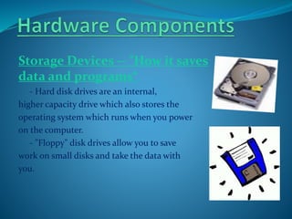 Storage Devices -- "How it saves
data and programs“
- Hard disk drives are an internal,
higher capacity drive which also stores the
operating system which runs when you power
on the computer.
- "Floppy" disk drives allow you to save
work on small disks and take the data with
you.
 