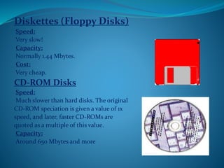 Diskettes (Floppy Disks)
Speed:
Very slow!
Capacity:
Normally 1.44 Mbytes.
Cost:
Very cheap.
CD-ROM Disks
Speed:
Much slower than hard disks. The original
CD-ROM speciation is given a value of 1x
speed, and later, faster CD-ROMs are
quoted as a multiple of this value.
Capacity:
Around 650 Mbytes and more
 