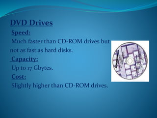 DVD Drives
Speed:
Much faster than CD-ROM drives but
not as fast as hard disks.
Capacity:
Up to 17 Gbytes.
Cost:
Slightly higher than CD-ROM drives.
 