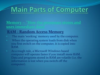 Memory -- "How the processor stores and
uses immediate data“
RAM - Random Access Memory
• The main 'working' memory used by the computer.
• When the operating system loads from disk when
you first switch on the computer, it is copied into
RAM.
• As a rough rule, a Microsoft Windows based
computer will operate faster if you install more RAM.
Data and programs stored in RAM are volatile (i.e. the
information is lost when you switch off the
computer).
 