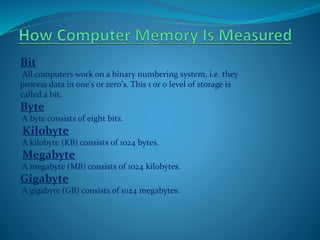 Bit
All computers work on a binary numbering system, i.e. they
process data in one's or zero's. This 1 or 0 level of storage is
called a bit.
Byte
A byte consists of eight bits.
Kilobyte
A kilobyte (KB) consists of 1024 bytes.
Megabyte
A megabyte (MB) consists of 1024 kilobytes.
Gigabyte
A gigabyte (GB) consists of 1024 megabytes.
 