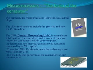 PCs primarily use microprocessors (sometimes called the
chip).
The older Intel versions include the 386, 486 and now
the Pentium line.
The CPU (Central Processing Unit) is normally an
Intel Pentium (or equivalent) and it is one of the most
important components within your computer.
. It determines how fast your computer will run and is
measured by its MHz speed.
. Thus a 600 MHz Pentium is much faster than say a 400
MHz Pentium CPU.
. It is the CPU that performs all the calculations within
the computer.
 