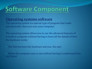 Operating systems software
The operating system is a special type of program that loads
automatically when you start your computer.
The operating system allows you to use the advanced features of
a modern computer without having to learn all the details of how
the hardware works
• The link between the hardware and you, the user
• Makes the computer easy to use without having to understand bits
and bytes!
 