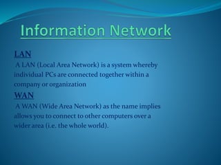 LAN
A LAN (Local Area Network) is a system whereby
individual PCs are connected together within a
company or organization
WAN
A WAN (Wide Area Network) as the name implies
allows you to connect to other computers over a
wider area (i.e. the whole world).
 
