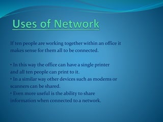 If ten people are working together within an office it
makes sense for them all to be connected.
• In this way the office can have a single printer
and all ten people can print to it.
• In a similar way other devices such as modems or
scanners can be shared.
• Even more useful is the ability to share
information when connected to a network.
 