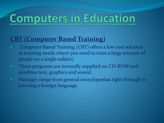 CBT (Computer Based Training)
• Computer Based Training (CBT) offers a low cost solution
to training needs where you need to train a large amount of
people on a single subject.
• These programs are normally supplied on CD-ROM and
combine text, graphics and sound.
• Packages range from general encyclopedias right through to
learning a foreign language.
 