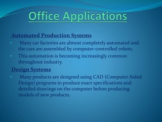 Automated Production Systems
• Many car factories are almost completely automated and
the cars are assembled by computer-controlled robots.
• This automation is becoming increasingly common
throughout industry.
Design Systems
• Many products are designed using CAD (Computer Aided
Design) programs to produce exact specifications and
detailed drawings on the computer before producing
models of new products.
 