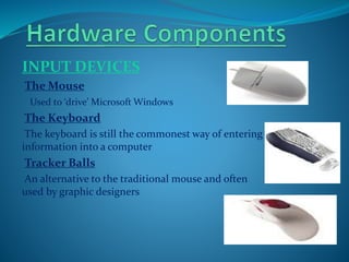 INPUT DEVICES
The Mouse
Used to ‘drive’ Microsoft Windows
The Keyboard
The keyboard is still the commonest way of entering
information into a computer
Tracker Balls
An alternative to the traditional mouse and often
used by graphic designers
 