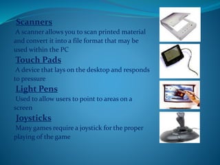Scanners
A scanner allows you to scan printed material
and convert it into a file format that may be
used within the PC
Touch Pads
A device that lays on the desktop and responds
to pressure
Light Pens
Used to allow users to point to areas on a
screen
Joysticks
Many games require a joystick for the proper
playing of the game
 