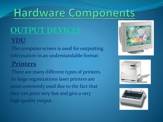 OUTPUT DEVICES
VDU
The computer screen is used for outputting
information in an understandable format
Printers
There are many different types of printers.
In large organizations laser printers are
most commonly used due to the fact that
they can print very fast and give a very
high quality output.
 