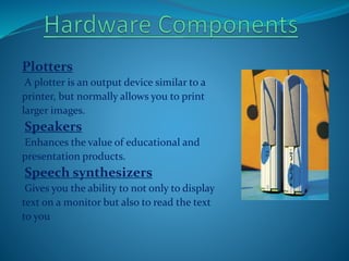 Plotters
A plotter is an output device similar to a
printer, but normally allows you to print
larger images.
Speakers
Enhances the value of educational and
presentation products.
Speech synthesizers
Gives you the ability to not only to display
text on a monitor but also to read the text
to you
 