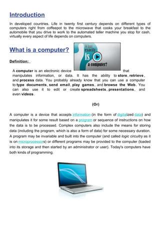 Introduction
In developed countries. Life in twenty first century depends on different types of
computers right from coffeepot to the microwave that cooks your breakfast to the
automobile that you drive to work to the automated teller machine you stop for cash,
virtually every aspect of life depends on computers.
What is a computer?
Definition:
A computer is an electronic device that
manipulates information, or data. It has the ability to store, retrieve ,
and process data. You probably already know that you can use a computer
to type documents, send email, play games, and browse the Web. You
can also use it to edit or create spreadsheets , presentations, and
even videos.
(Or)
A computer is a device that accepts information (in the form of digitalized data) and
manipulates it for some result based on a program or sequence of instructions on how
the data is to be processed. Complex computers also include the means for storing
data (including the program, which is also a form of data) for some necessary duration.
A program may be invariable and built into the computer (and called logic circuitry as it
is on microprocessors) or different programs may be provided to the computer (loaded
into its storage and then started by an administrator or user). Today's computers have
both kinds of programming.
 