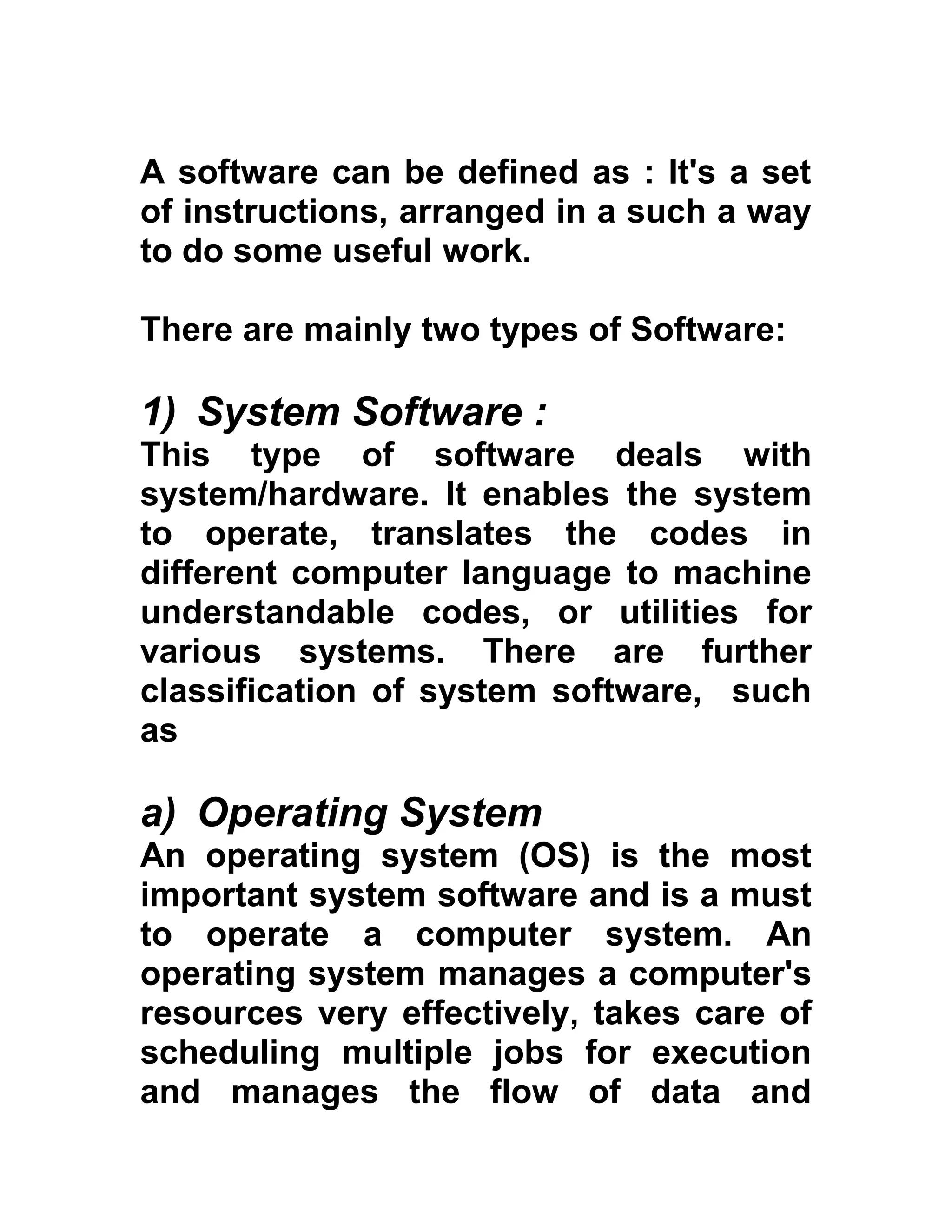 A software can be defined as : It's a set
of instructions, arranged in a such a way
to do some useful work.
There are mainly two types of Software:
1) System Software :
This type of software deals with
system/hardware. It enables the system
to operate, translates the codes in
different computer language to machine
understandable codes, or utilities for
various systems. There are further
classification of system software, such
as
a) Operating System
An operating system (OS) is the most
important system software and is a must
to operate a computer system. An
operating system manages a computer's
resources very effectively, takes care of
scheduling multiple jobs for execution
and manages the flow of data and
 