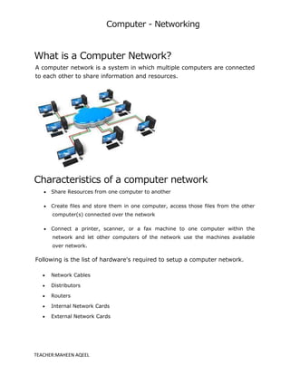 Computer - Networking
TEACHER:MAHEEN AQEEL
What is a Computer Network?
A computer network is a system in which multiple computers are connected
to each other to share information and resources.
Characteristics of a computer network
 Share Resources from one computer to another
 Create files and store them in one computer, access those files from the other
computer(s) connected over the network
 Connect a printer, scanner, or a fax machine to one computer within the
network and let other computers of the network use the machines available
over network.
Following is the list of hardware's required to setup a computer network.
 Network Cables
 Distributors
 Routers
 Internal Network Cards
 External Network Cards
 