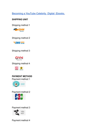 Becoming a YouTube Celebrity Digital Ebooks.
SHIPPING UNIT
Shipping method 1
Shipping method 2
Shipping method 3
Shipping method 4
PAYMENT METHOD
Payment method 1
Payment method 2
Payment method 3
Payment method 4
 