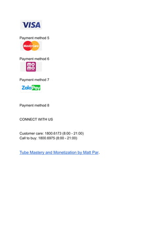Payment method 5
Payment method 6
Payment method 7
Payment method 8
CONNECT WITH US
Customer care: 1800.6173 (8:00 - 21:00)
Call to buy: 1800.6975 (8:00 - 21:00)
Tube Mastery and Monetization by Matt Par.
 