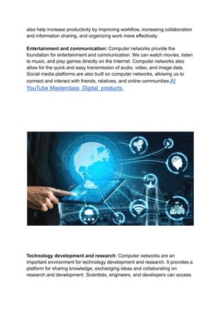 also help increase productivity by improving workflow, increasing collaboration
and information sharing, and organizing work more effectively.
Entertainment and communication: Computer networks provide the
foundation for entertainment and communication. We can watch movies, listen
to music, and play games directly on the Internet. Computer networks also
allow for the quick and easy transmission of audio, video, and image data.
Social media platforms are also built on computer networks, allowing us to
connect and interact with friends, relatives, and online communities.AI
YouTube Masterclass Digital products.
Technology development and research: Computer networks are an
important environment for technology development and research. It provides a
platform for sharing knowledge, exchanging ideas and collaborating on
research and development. Scientists, engineers, and developers can access
 