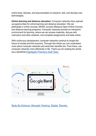 online tools, libraries, and documentation to research, test, and develop new
technologies.
Online learning and distance education: Computer networks have opened
up opportunities for online learning and distance education. We can
participate in online courses, MOOC courses (Massive Open Online Course),
and distance learning programs. Computer networks provide an interactive
environment for learning, where we can access materials, discuss with
instructors and other students, and complete assignments and tests online.
With continuous development, computer networks continue to shape the
future of society and the economy. Through this article you can understand
more about computer networks and what their benefits are. From there, use
computer networks more effectively in life. Thank you for reading the article
from GEARVN!.Flightpath Premium Golf Tees.
Body By Science: Strength Training Digital Ebooks.
 