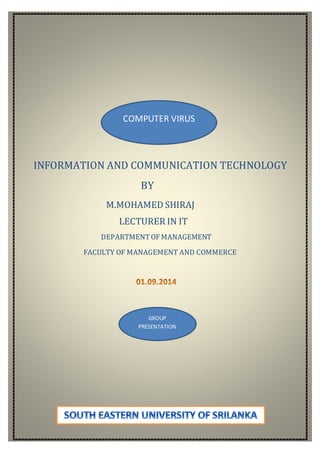 COMPUTER VIRUS 
INFORMATION AND COMMUNICATION TECHNOLOGY 
BY 
M.MOHAMED SHIRAJ 
LECTURER IN IT 
DEPARTMENT OF MANAGEMENT 
FACULTY OF MANAGEMENT AND COMMERCE 
GROUP 
PRESENTATION 
 