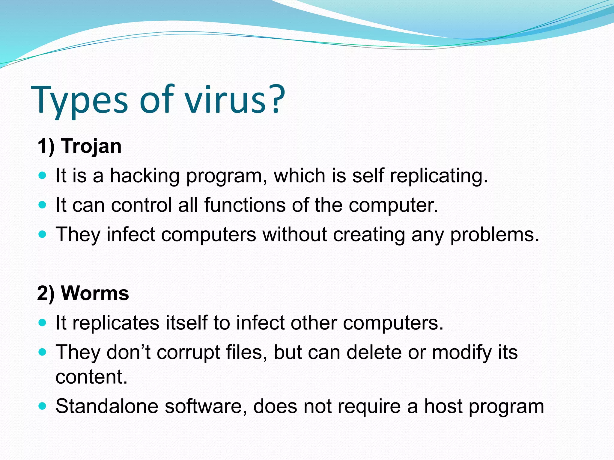 Types of virus?
1) Trojan
 It is a hacking program, which is self replicating.
 It can control all functions of the computer.
 They infect computers without creating any problems.
2) Worms
 It replicates itself to infect other computers.
 They don’t corrupt files, but can delete or modify its
content.
 Standalone software, does not require a host program
 