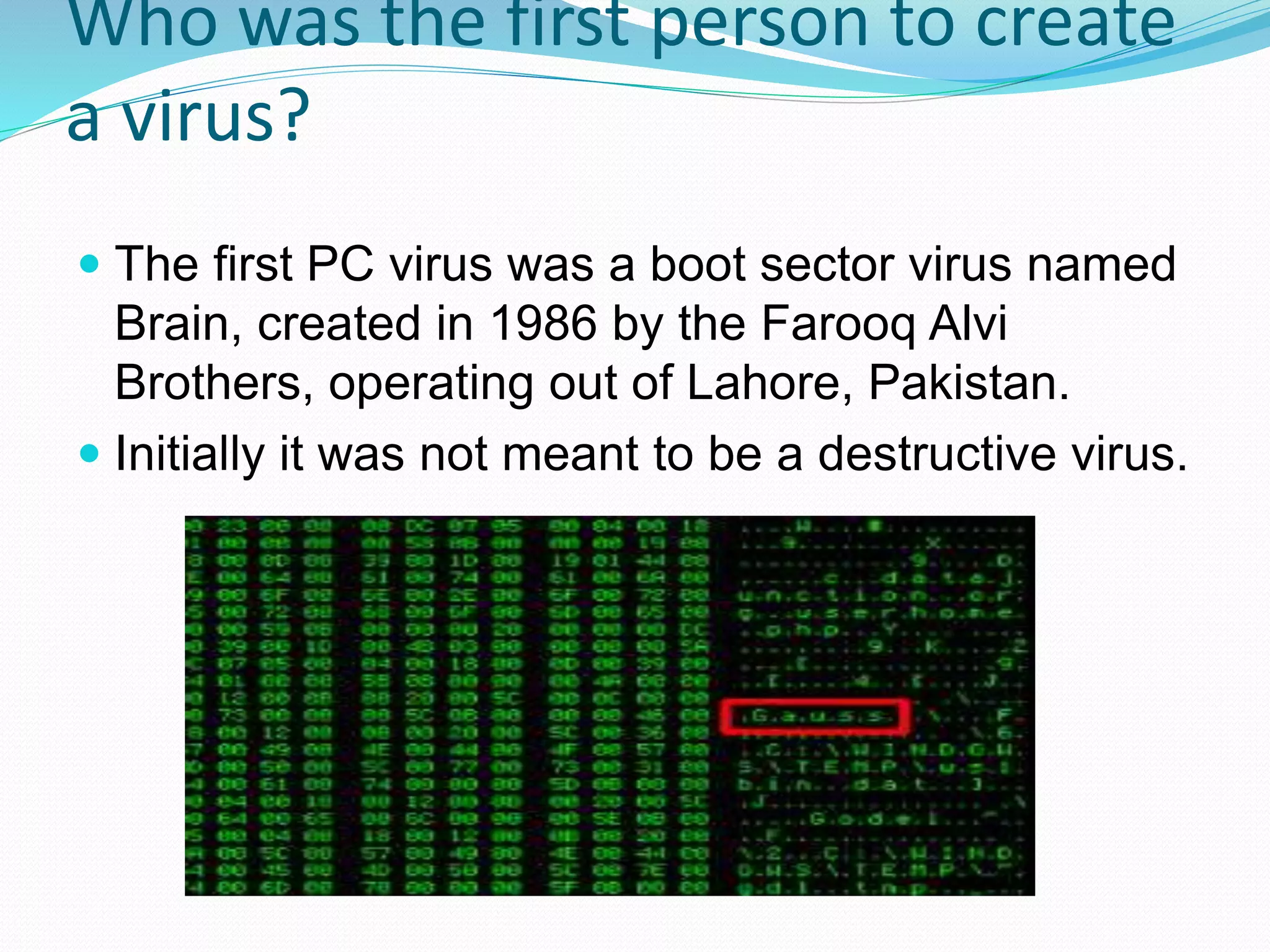 Who was the first person to create
a virus?
 The first PC virus was a boot sector virus named
Brain, created in 1986 by the Farooq Alvi
Brothers, operating out of Lahore, Pakistan.
 Initially it was not meant to be a destructive virus.
 