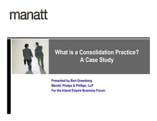 What is a Consolidation Practice?
            A Case Study


Presented by Bart Greenberg
Manatt, Phelps & Phillips, LLP
For the Inland Empire Business Forum
 