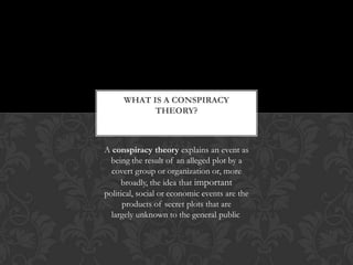 A conspiracy theory explains an event as
being the result of an alleged plot by a
covert group or organization or, more
broadly, the idea that important
political, social or economic events are the
products of secret plots that are
largely unknown to the general public.
WHAT IS A CONSPIRACY
THEORY?
 