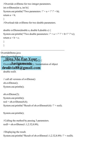 //Override ovlDemo for two integer parameters.
int ovlDemo(int a, int b){
System.out.println("Two parameters: " + a + " " + b);
return a + b;
}
//Overload ride ovlDemo for two double parameters.
double ovlDemo(double a, double b,double c) {
System.out.println("Two double parameters: " + a + " " + b+" "+c);
return a + b + c;
}
}
___________________________________________________
OverrideDemo.java
class OverrideDemo {
public static void main(String args[]) {
Override ob = new Override(); //instantiation of object
int resI;
double resD;
// call all versions of ovlDemo()
ob.ovlDemo();
System.out.println();
ob.ovlDemo(2);
System.out.println();
resI = ob.ovlDemo(4,6);
System.out.println("Result of ob.ovlDemo(4,6): " + resI);
System.out.println();
//Calling the method by passing 3 parameters.
resD = ob.ovlDemo(1.1,2.32,8.89);
//Displaying the result.
System.out.println("Result of ob.ovlDemo(1.1,2.32,8.89): " + resD);
 