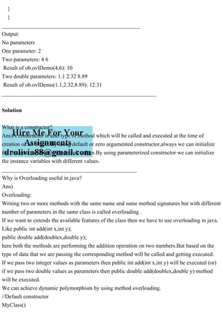 }
}
_________________________________________________
Output:
No parameters
One parameter: 2
Two parameters: 4 6
Result of ob.ovlDemo(4,6): 10
Two double parameters: 1.1 2.32 8.89
Result of ob.ovlDemo(1.1,2.32,8.89): 12.31
_______________________________________________________
Solution
What is a constructor?
Ans)A constructor is also type of method which will be called and executed at the time of
creation of an Object.By using default or zero argumented constructor,always we can initialize
the instance variables with default values.By using parameterized constructor we can initialize
the instance variables with different values.
________________________________________________
Why is Overloading useful in java?
Ans)
Overloading:
Writing two or more methods with the same name and same method signatures but with different
number of parameters in the same class is called overloading .
If we want to extends the available features of the class then we have to use overloading in java.
Like public int add(int x,int y);
public double add(doublex,double y);
here both the methods are performing the addition operation on two numbers.But based on the
type of data that we are passing the corresponding method will be called and getting executed.
If we pass two integer values as parameters then public int add(int x,int y) will be executed (or)
if we pass two double values as parameters then public double add(doublex,double y) method
will be executed.
We can achieve dynamic polymorphism by using method overloading.
//Default constructor
MyClass()
 